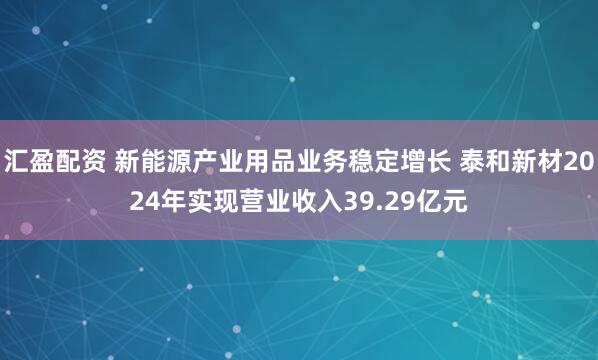 汇盈配资 新能源产业用品业务稳定增长 泰和新材2024年实现营业收入39.29亿元