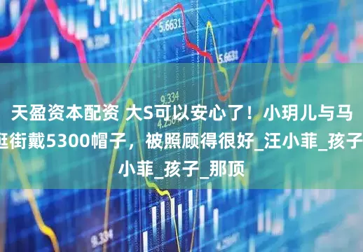 天盈资本配资 大S可以安心了！小玥儿与马筱梅逛街戴5300帽子，被照顾得很好_汪小菲_孩子_那顶