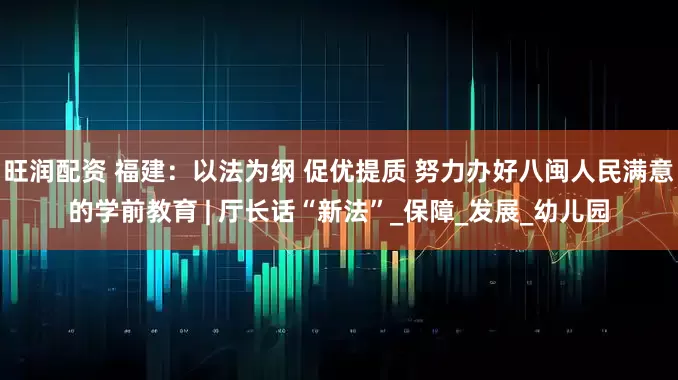 旺润配资 福建：以法为纲 促优提质 努力办好八闽人民满意的学前教育 | 厅长话“新法”_保障_发展_幼儿园