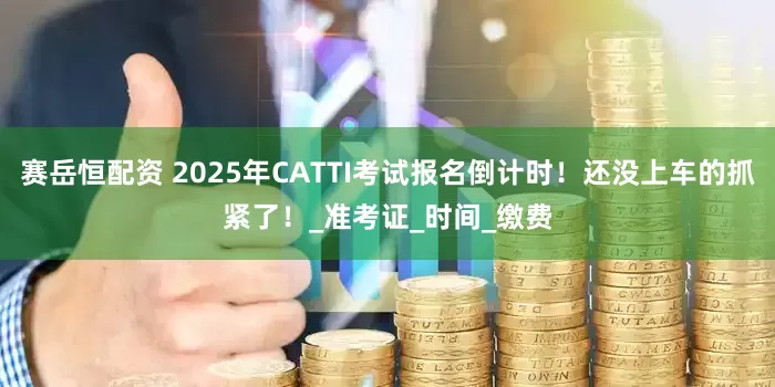 赛岳恒配资 2025年CATTI考试报名倒计时！还没上车的抓紧了！_准考证_时间_缴费