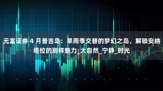 元富证券 4 月普吉岛：旱雨季交替的梦幻之岛，解锁安纳塔拉的别样魅力_大自然_宁静_时光