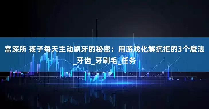 富深所 孩子每天主动刷牙的秘密：用游戏化解抗拒的3个魔法_牙齿_牙刷毛_任务