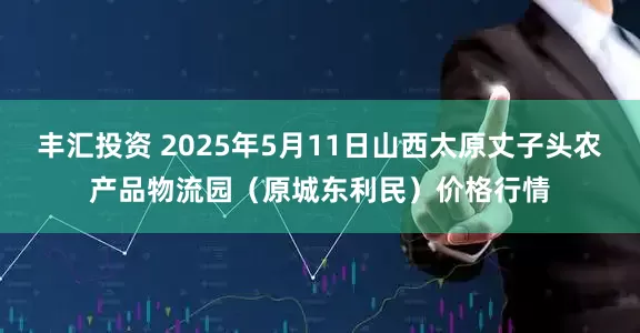 丰汇投资 2025年5月11日山西太原丈子头农产品物流园（原城东利民）价格行情