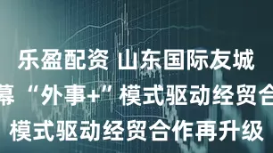 乐盈配资 山东国际友城周即将启幕 “外事+”模式驱动经贸合作再升级