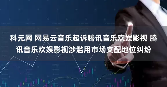 科元网 网易云音乐起诉腾讯音乐欢娱影视 腾讯音乐欢娱影视涉滥用市场支配地位纠纷