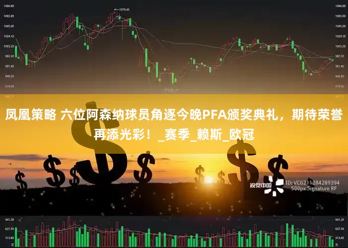 凤凰策略 六位阿森纳球员角逐今晚PFA颁奖典礼，期待荣誉再添光彩！_赛季_赖斯_欧冠