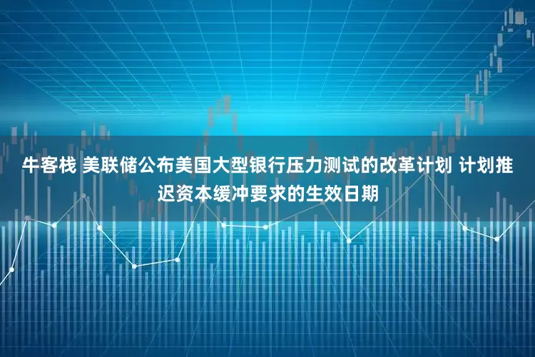 牛客栈 美联储公布美国大型银行压力测试的改革计划 计划推迟资本缓冲要求的生效日期
