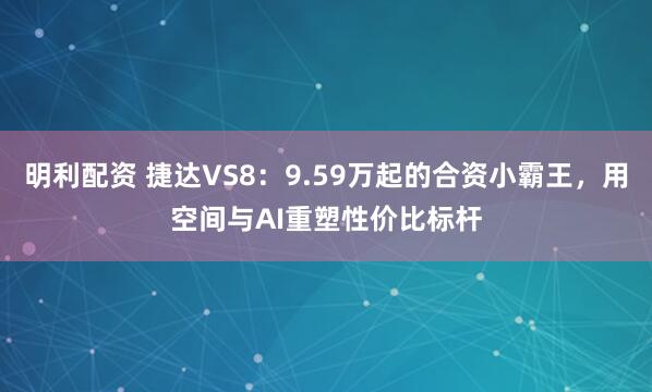 明利配资 捷达VS8：9.59万起的合资小霸王，用空间与AI重塑性价比标杆