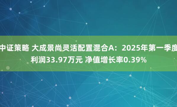 中证策略 大成景尚灵活配置混合A：2025年第一季度利润33.97万元 净值增长率0.39%