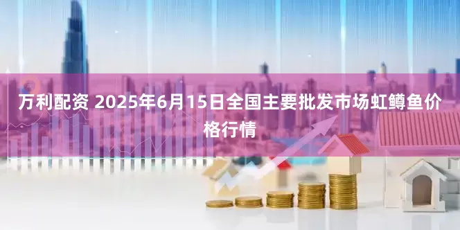 万利配资 2025年6月15日全国主要批发市场虹鳟鱼价格行情