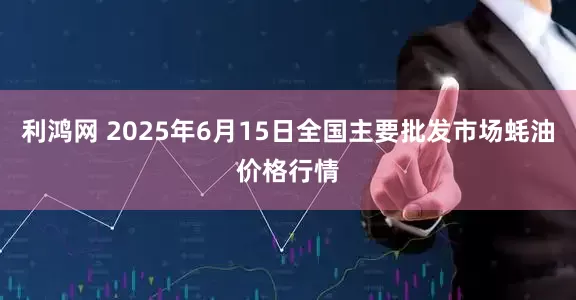 利鸿网 2025年6月15日全国主要批发市场蚝油价格行情