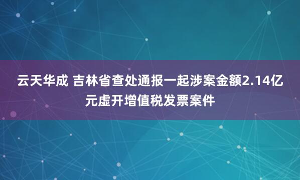 云天华成 吉林省查处通报一起涉案金额2.14亿元虚开增值税发票案件