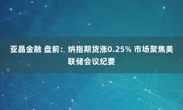 亚晶金融 盘前：纳指期货涨0.25% 市场聚焦美联储会议纪要