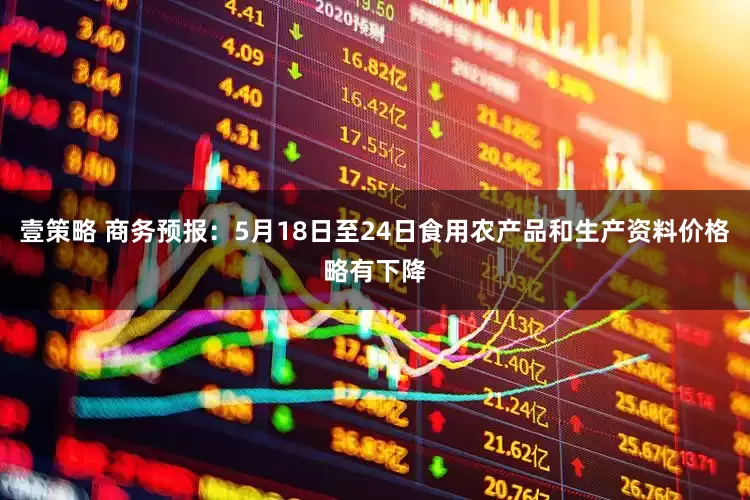 壹策略 商务预报：5月18日至24日食用农产品和生产资料价格略有下降