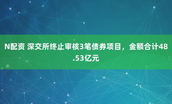 N配资 深交所终止审核3笔债券项目，金额合计48.53亿元